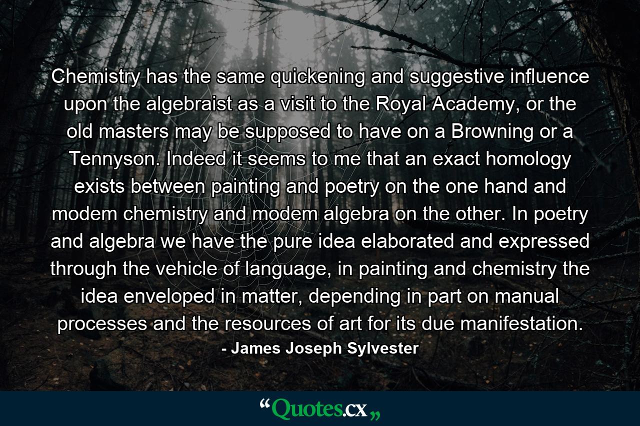 Chemistry has the same quickening and suggestive influence upon the algebraist as a visit to the Royal Academy, or the old masters may be supposed to have on a Browning or a Tennyson. Indeed it seems to me that an exact homology exists between painting and poetry on the one hand and modem chemistry and modem algebra on the other. In poetry and algebra we have the pure idea elaborated and expressed through the vehicle of language, in painting and chemistry the idea enveloped in matter, depending in part on manual processes and the resources of art for its due manifestation. - Quote by James Joseph Sylvester