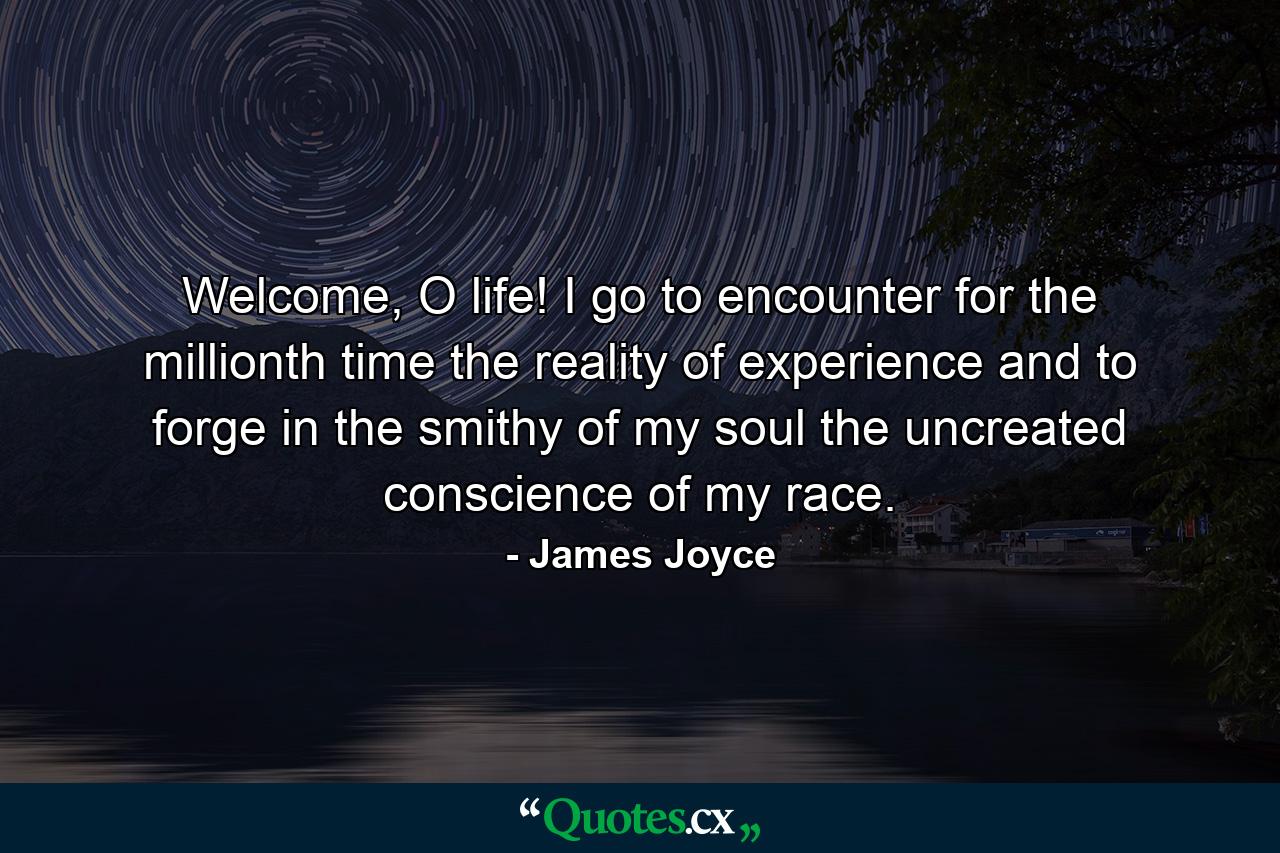 Welcome, O life! I go to encounter for the millionth time the reality of experience and to forge in the smithy of my soul the uncreated conscience of my race. - Quote by James Joyce