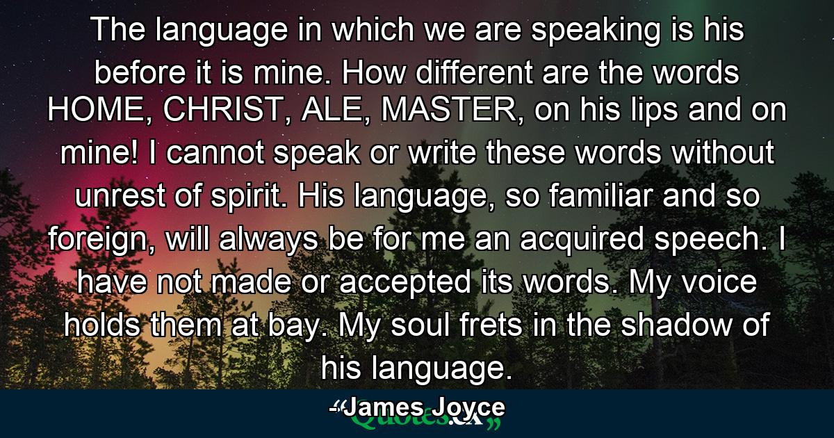 The language in which we are speaking is his before it is mine. How different are the words HOME, CHRIST, ALE, MASTER, on his lips and on mine! I cannot speak or write these words without unrest of spirit. His language, so familiar and so foreign, will always be for me an acquired speech. I have not made or accepted its words. My voice holds them at bay. My soul frets in the shadow of his language. - Quote by James Joyce