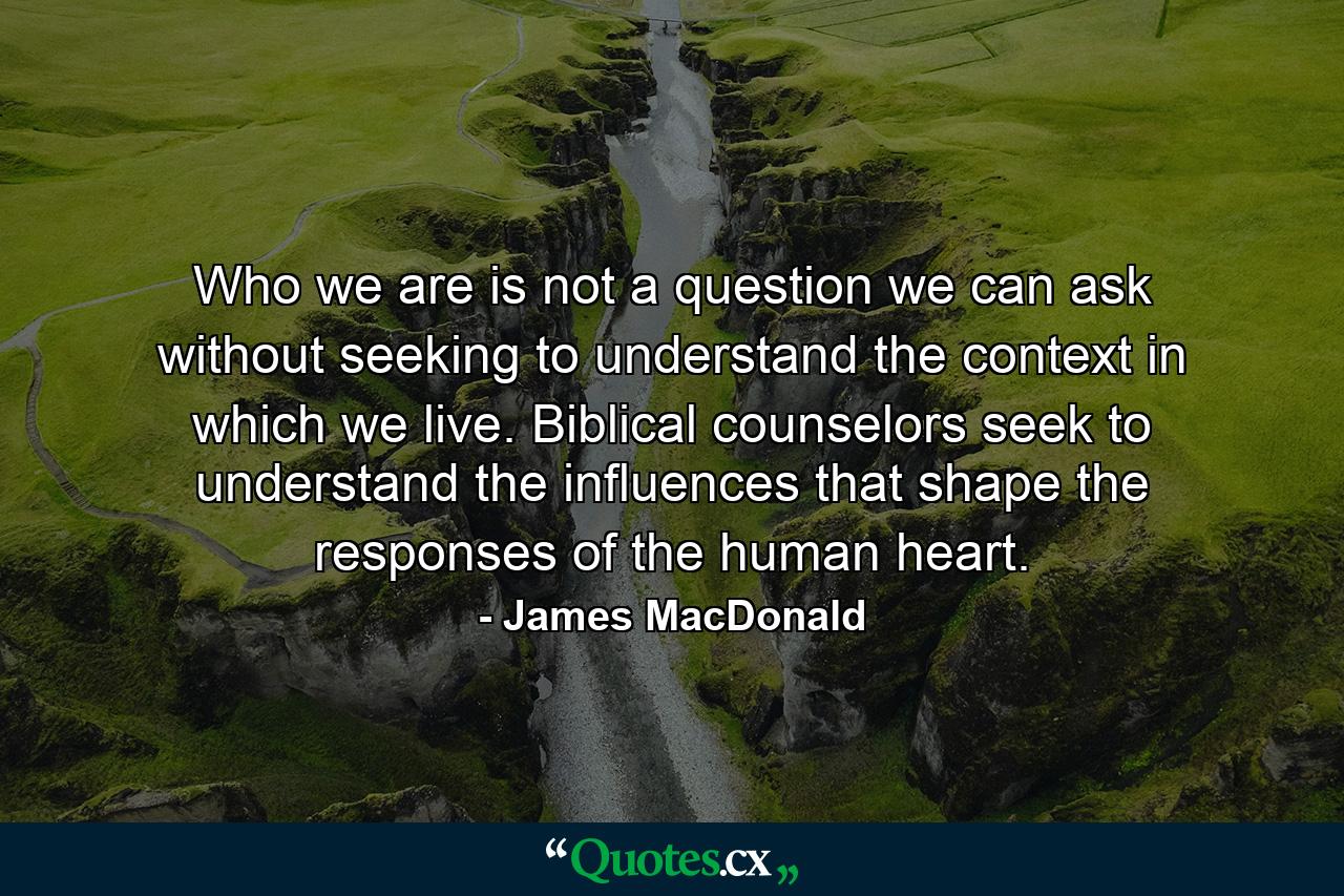 Who we are is not a question we can ask without seeking to understand the context in which we live. Biblical counselors seek to understand the influences that shape the responses of the human heart. - Quote by James MacDonald