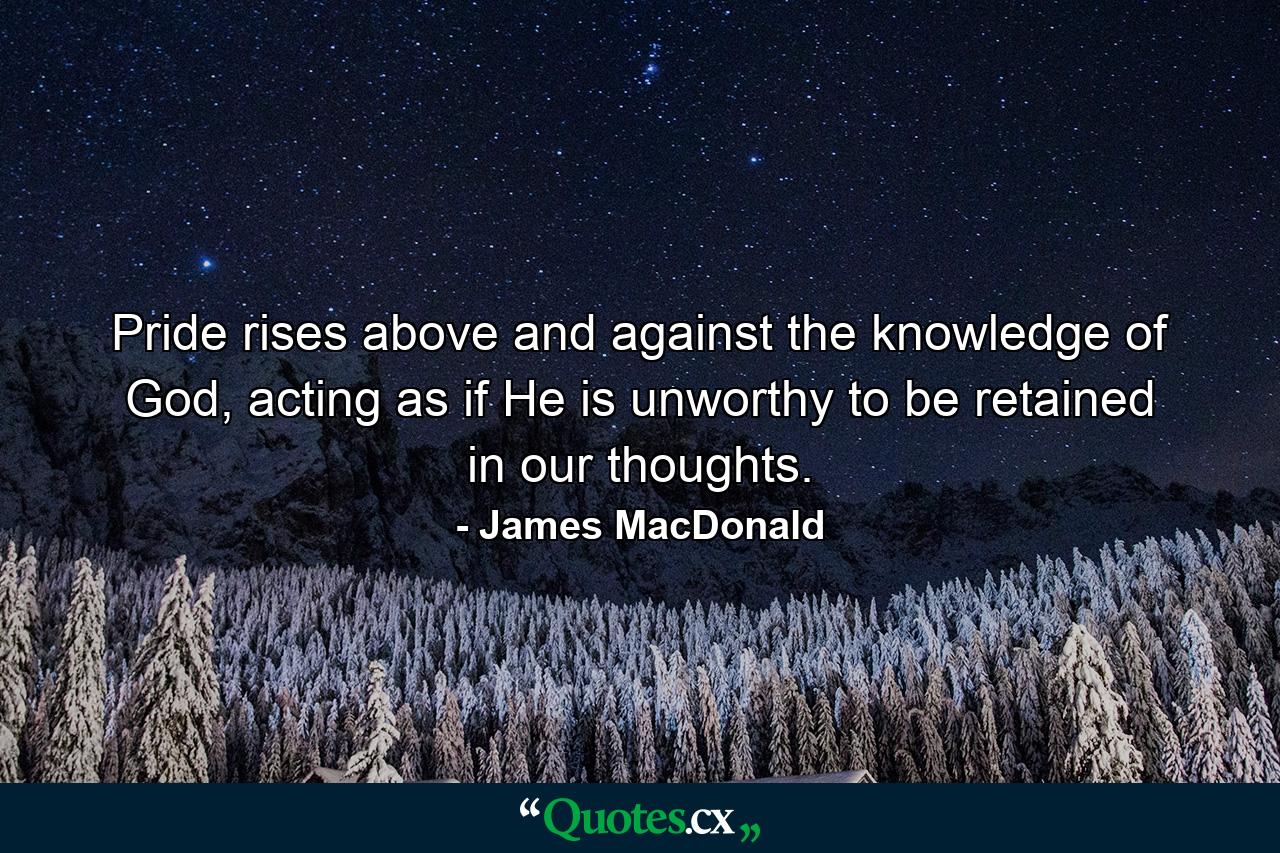 Pride rises above and against the knowledge of God, acting as if He is unworthy to be retained in our thoughts. - Quote by James MacDonald