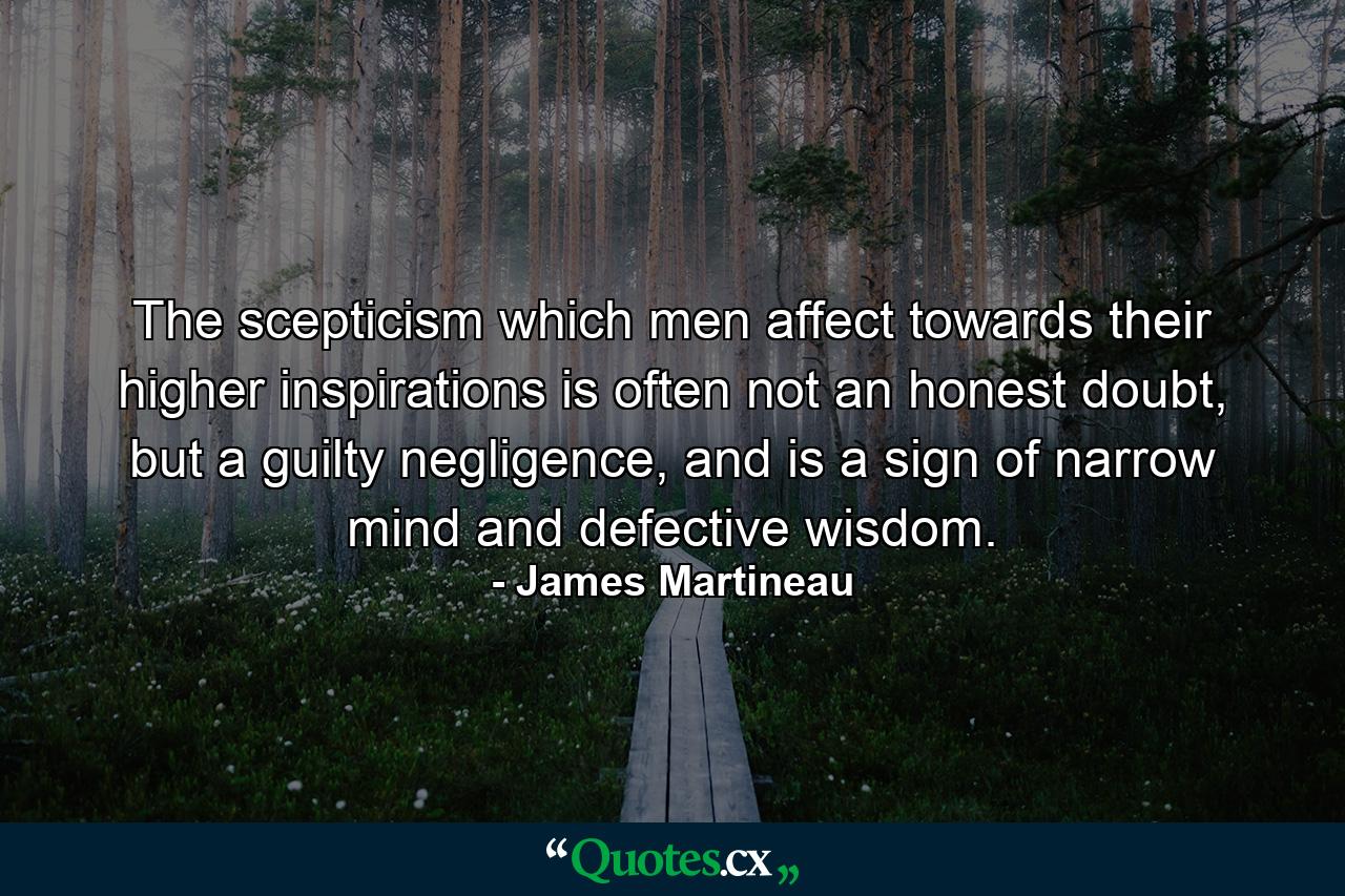 The scepticism which men affect towards their higher inspirations is often not an honest doubt, but a guilty negligence, and is a sign of narrow mind and defective wisdom. - Quote by James Martineau