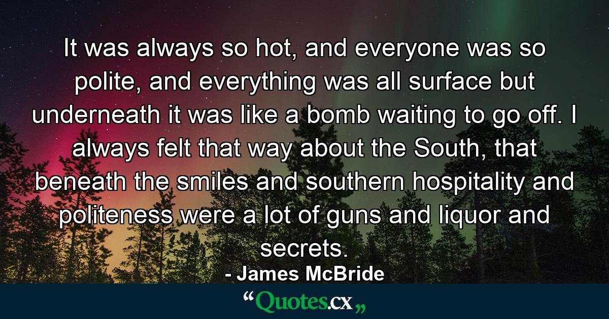 It was always so hot, and everyone was so polite, and everything was all surface but underneath it was like a bomb waiting to go off. I always felt that way about the South, that beneath the smiles and southern hospitality and politeness were a lot of guns and liquor and secrets. - Quote by James McBride