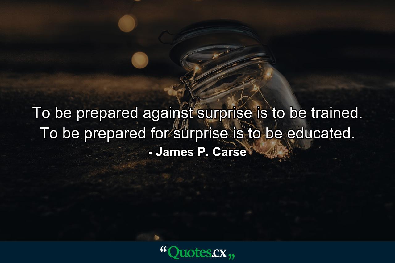 To be prepared against surprise is to be trained. To be prepared for surprise is to be educated. - Quote by James P. Carse