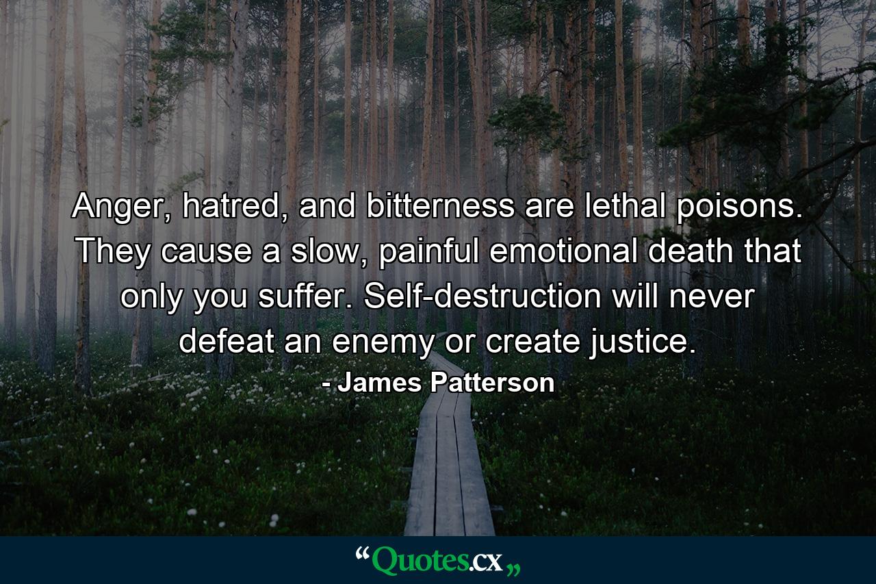 Anger, hatred, and bitterness are lethal poisons. They cause a slow, painful emotional death that only you suffer. Self-destruction will never defeat an enemy or create justice. - Quote by James Patterson