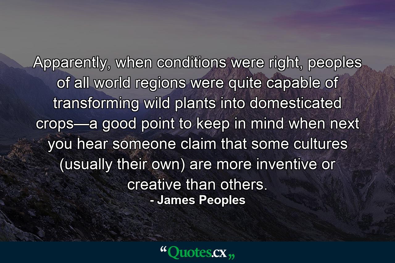 Apparently, when conditions were right, peoples of all world regions were quite capable of transforming wild plants into domesticated crops—a good point to keep in mind when next you hear someone claim that some cultures (usually their own) are more inventive or creative than others. - Quote by James Peoples