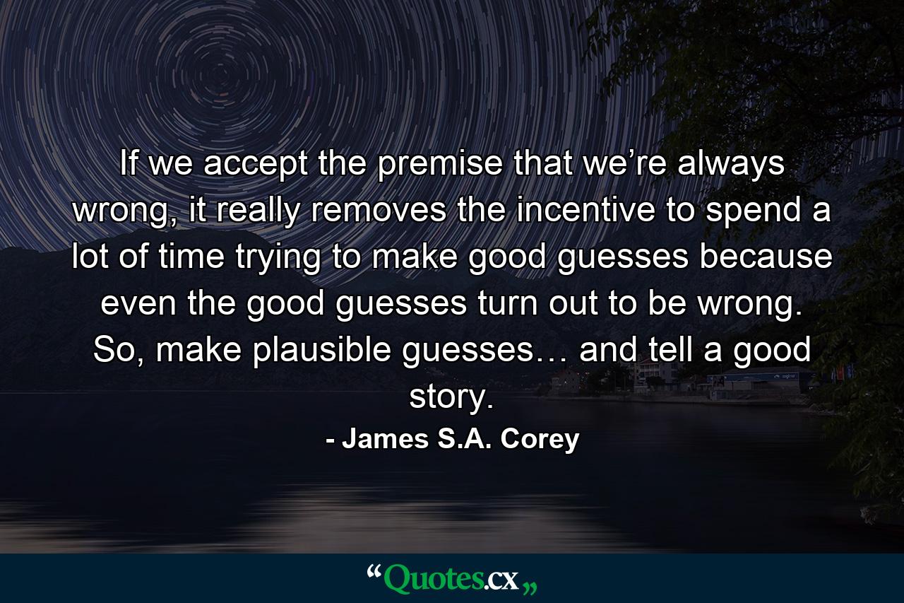 If we accept the premise that we’re always wrong, it really removes the incentive to spend a lot of time trying to make good guesses because even the good guesses turn out to be wrong. So, make plausible guesses… and tell a good story. - Quote by James S.A. Corey