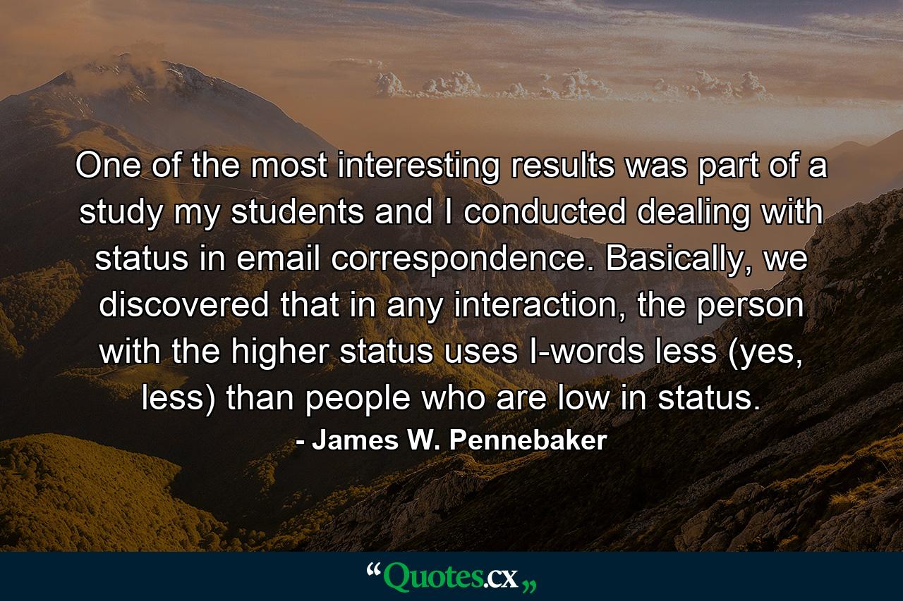 One of the most interesting results was part of a study my students and I conducted dealing with status in email correspondence. Basically, we discovered that in any interaction, the person with the higher status uses I-words less (yes, less) than people who are low in status. - Quote by James W. Pennebaker