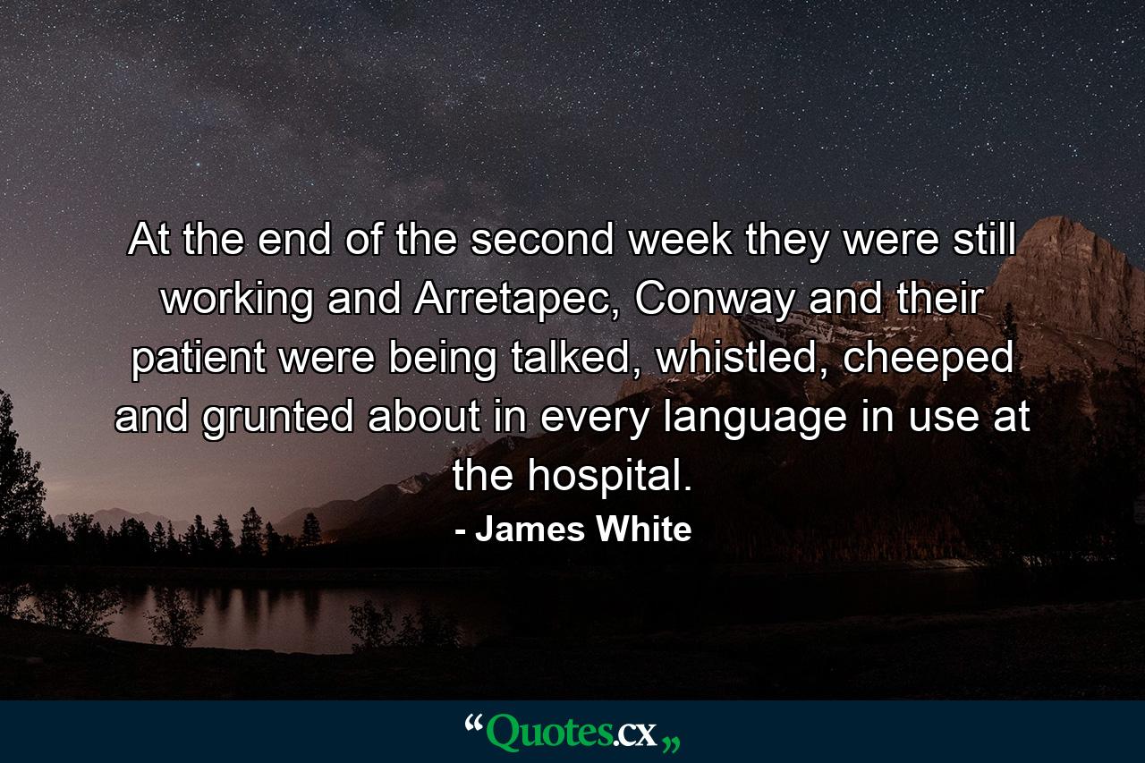 At the end of the second week they were still working and Arretapec, Conway and their patient were being talked, whistled, cheeped and grunted about in every language in use at the hospital. - Quote by James White