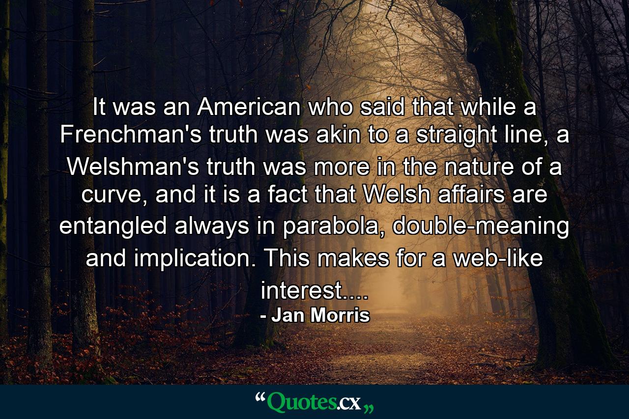 It was an American who said that while a Frenchman's truth was akin to a straight line, a Welshman's truth was more in the nature of a curve, and it is a fact that Welsh affairs are entangled always in parabola, double-meaning and implication. This makes for a web-like interest.... - Quote by Jan Morris