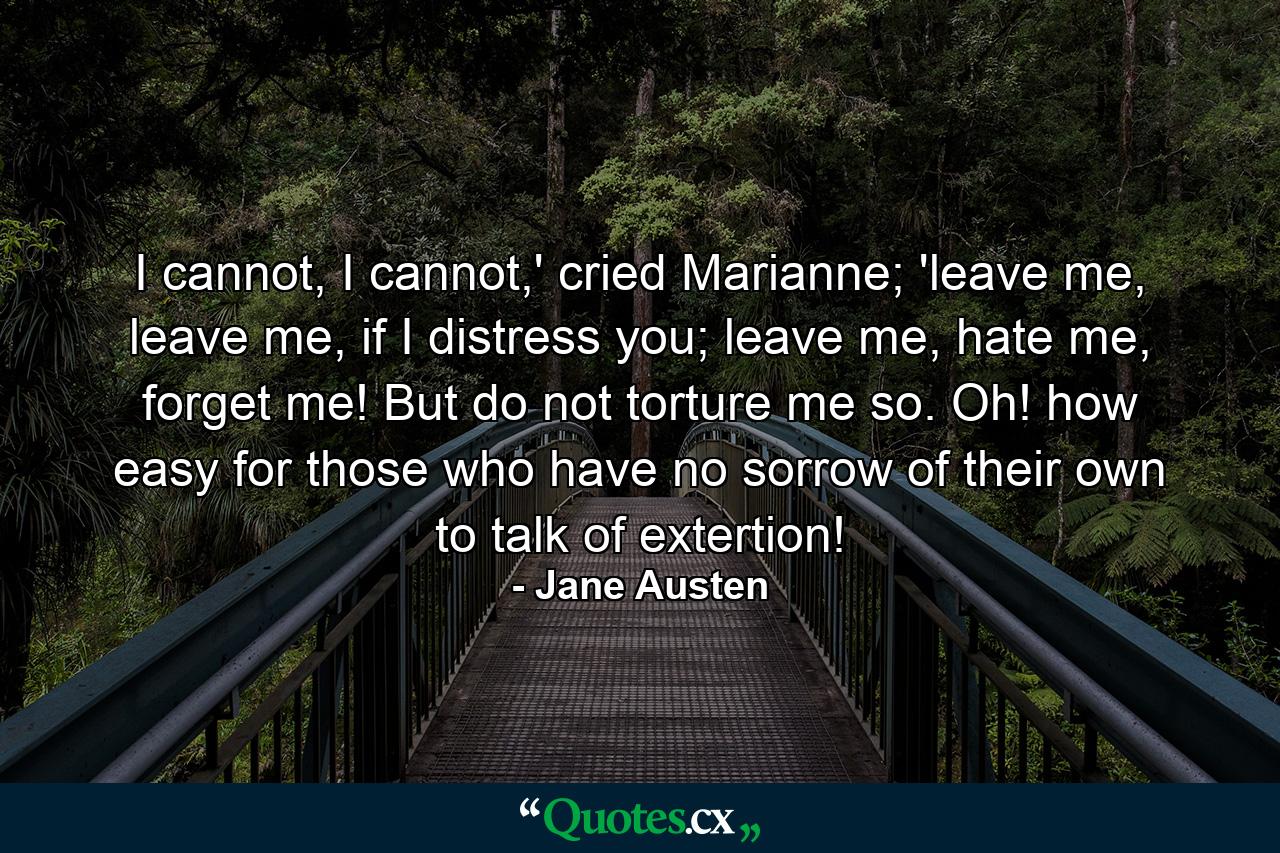 I cannot, I cannot,' cried Marianne; 'leave me, leave me, if I distress you; leave me, hate me, forget me! But do not torture me so. Oh! how easy for those who have no sorrow of their own to talk of extertion! - Quote by Jane Austen