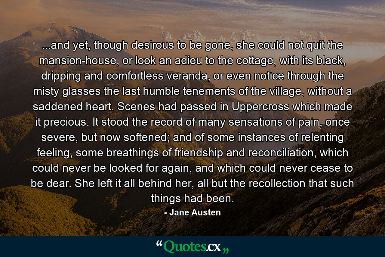 ...and yet, though desirous to be gone, she could not quit the mansion-house, or look an adieu to the cottage, with its black, dripping and comfortless veranda, or even notice through the misty glasses the last humble tenements of the village, without a saddened heart. Scenes had passed in Uppercross which made it precious. It stood the record of many sensations of pain, once severe, but now softened; and of some instances of relenting feeling, some breathings of friendship and reconciliation, which could never be looked for again, and which could never cease to be dear. She left it all behind her, all but the recollection that such things had been. - Quote by Jane Austen