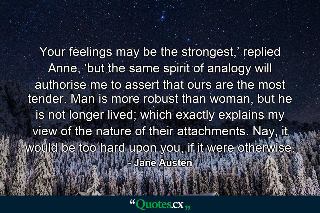 Your feelings may be the strongest,’ replied Anne, ‘but the same spirit of analogy will authorise me to assert that ours are the most tender. Man is more robust than woman, but he is not longer lived; which exactly explains my view of the nature of their attachments. Nay, it would be too hard upon you, if it were otherwise. - Quote by Jane Austen