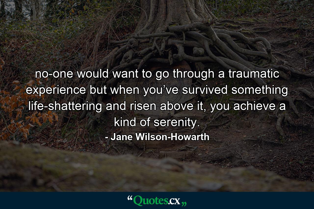 no-one would want to go through a traumatic experience but when you’ve survived something life-shattering and risen above it, you achieve a kind of serenity. - Quote by Jane Wilson-Howarth