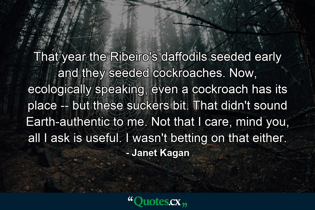 That year the Ribeiro's daffodils seeded early and they seeded cockroaches. Now, ecologically speaking, even a cockroach has its place -- but these suckers bit. That didn't sound Earth-authentic to me. Not that I care, mind you, all I ask is useful. I wasn't betting on that either. - Quote by Janet Kagan