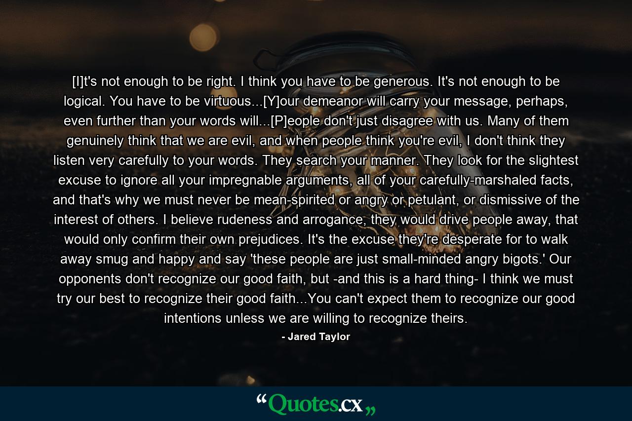 [I]t's not enough to be right. I think you have to be generous. It's not enough to be logical. You have to be virtuous...[Y]our demeanor will carry your message, perhaps, even further than your words will...[P]eople don't just disagree with us. Many of them genuinely think that we are evil, and when people think you're evil, I don't think they listen very carefully to your words. They search your manner. They look for the slightest excuse to ignore all your impregnable arguments, all of your carefully-marshaled facts, and that's why we must never be mean-spirited or angry or petulant, or dismissive of the interest of others. I believe rudeness and arrogance, they would drive people away, that would only confirm their own prejudices. It's the excuse they're desperate for to walk away smug and happy and say 'these people are just small-minded angry bigots.' Our opponents don't recognize our good faith, but -and this is a hard thing- I think we must try our best to recognize their good faith...You can't expect them to recognize our good intentions unless we are willing to recognize theirs. - Quote by Jared Taylor