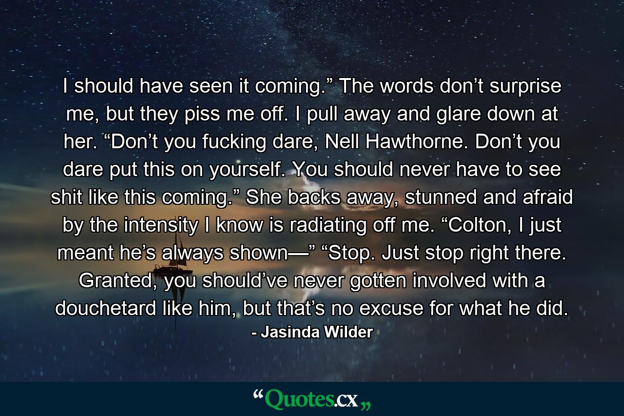 I should have seen it coming.” The words don’t surprise me, but they piss me off. I pull away and glare down at her. “Don’t you fucking dare, Nell Hawthorne. Don’t you dare put this on yourself. You should never have to see shit like this coming.” She backs away, stunned and afraid by the intensity I know is radiating off me. “Colton, I just meant he’s always shown—” “Stop. Just stop right there. Granted, you should’ve never gotten involved with a douchetard like him, but that’s no excuse for what he did. - Quote by Jasinda Wilder