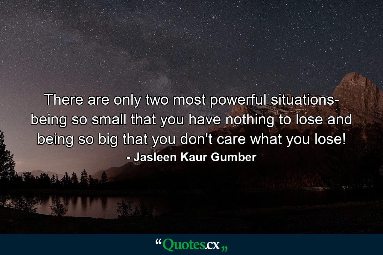 There are only two most powerful situations- being so small that you have nothing to lose and being so big that you don't care what you lose! - Quote by Jasleen Kaur Gumber