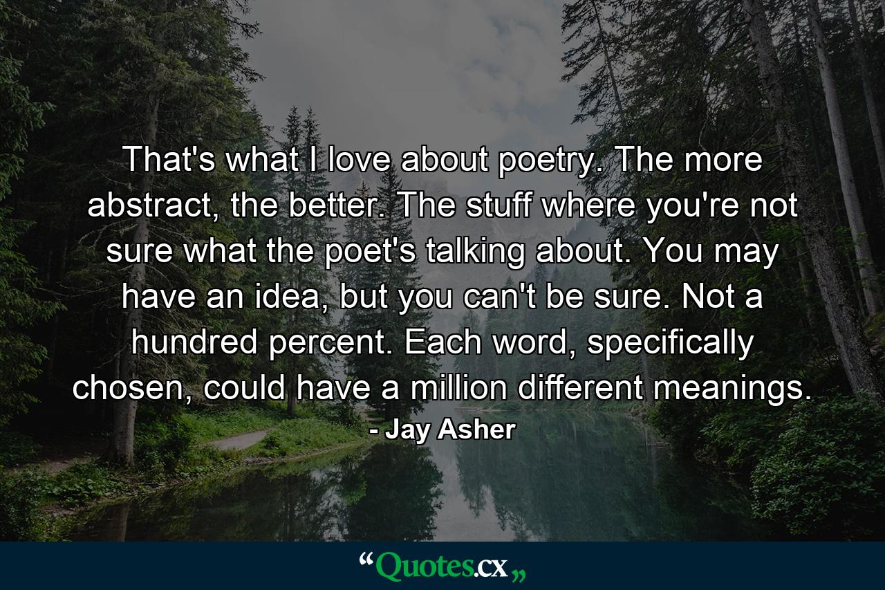 That's what I love about poetry. The more abstract, the better. The stuff where you're not sure what the poet's talking about. You may have an idea, but you can't be sure. Not a hundred percent. Each word, specifically chosen, could have a million different meanings. - Quote by Jay Asher