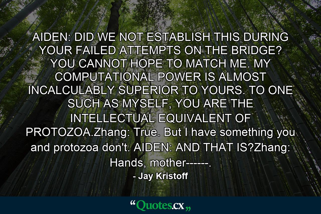 AIDEN: DID WE NOT ESTABLISH THIS DURING YOUR FAILED ATTEMPTS ON THE BRIDGE? YOU CANNOT HOPE TO MATCH ME. MY COMPUTATIONAL POWER IS ALMOST INCALCULABLY SUPERIOR TO YOURS. TO ONE SUCH AS MYSELF, YOU ARE THE INTELLECTUAL EQUIVALENT OF PROTOZOA.Zhang: True. But I have something you and protozoa don't. AIDEN: AND THAT IS?Zhang: Hands, mother------. - Quote by Jay Kristoff