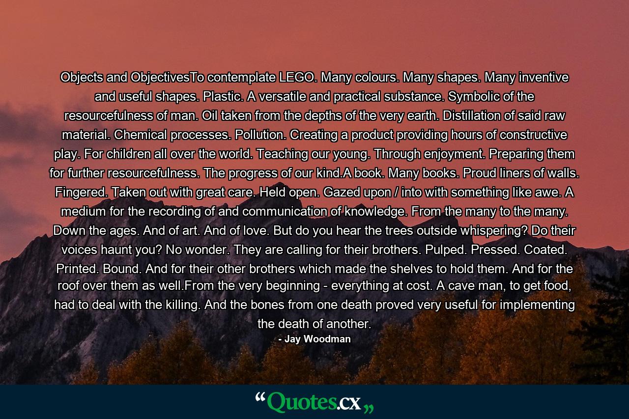 Objects and ObjectivesTo contemplate LEGO. Many colours. Many shapes. Many inventive and useful shapes. Plastic. A versatile and practical substance. Symbolic of the resourcefulness of man. Oil taken from the depths of the very earth. Distillation of said raw material. Chemical processes. Pollution. Creating a product providing hours of constructive play. For children all over the world. Teaching our young. Through enjoyment. Preparing them for further resourcefulness. The progress of our kind.A book. Many books. Proud liners of walls. Fingered. Taken out with great care. Held open. Gazed upon / into with something like awe. A medium for the recording of and communication of knowledge. From the many to the many. Down the ages. And of art. And of love. But do you hear the trees outside whispering? Do their voices haunt you? No wonder. They are calling for their brothers. Pulped. Pressed. Coated. Printed. Bound. And for their other brothers which made the shelves to hold them. And for the roof over them as well.From the very beginning - everything at cost. A cave man, to get food, had to deal with the killing. And the bones from one death proved very useful for implementing the death of another. - Quote by Jay Woodman