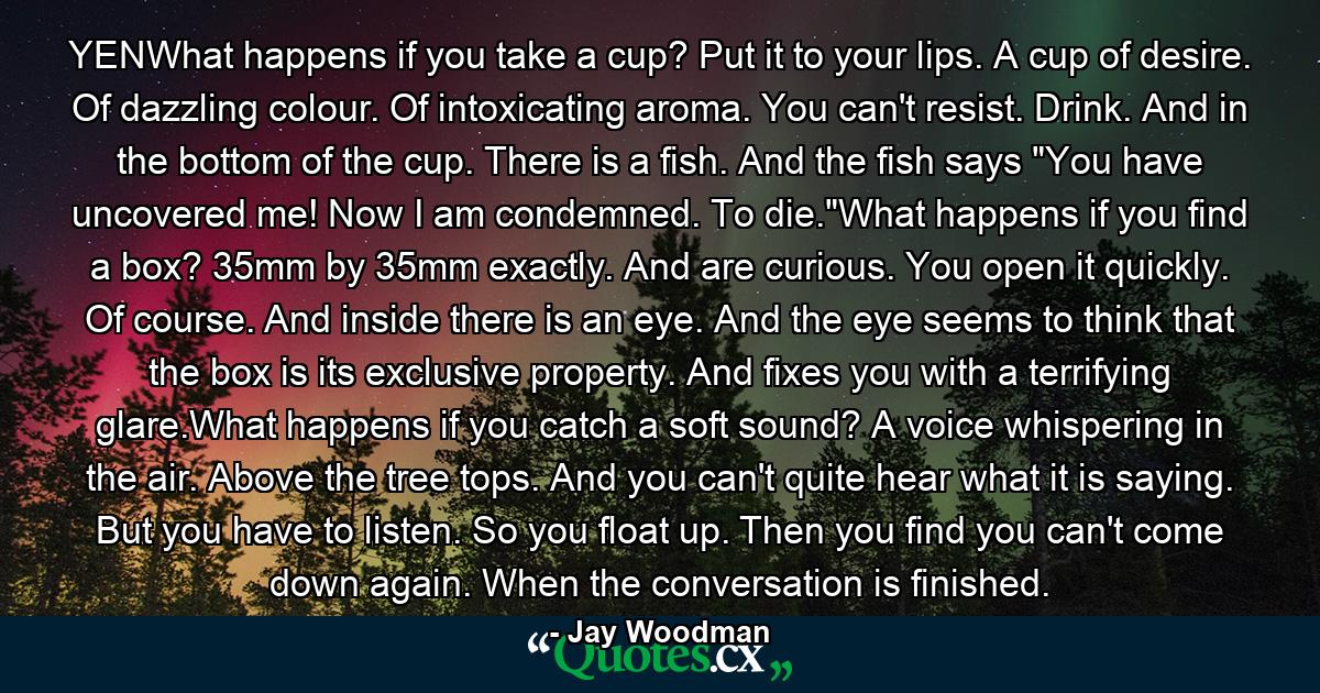 YENWhat happens if you take a cup? Put it to your lips. A cup of desire. Of dazzling colour. Of intoxicating aroma. You can't resist. Drink. And in the bottom of the cup. There is a fish. And the fish says 