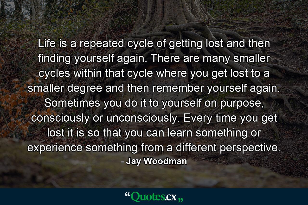 Life is a repeated cycle of getting lost and then finding yourself again. There are many smaller cycles within that cycle where you get lost to a smaller degree and then remember yourself again. Sometimes you do it to yourself on purpose, consciously or unconsciously. Every time you get lost it is so that you can learn something or experience something from a different perspective. - Quote by Jay Woodman