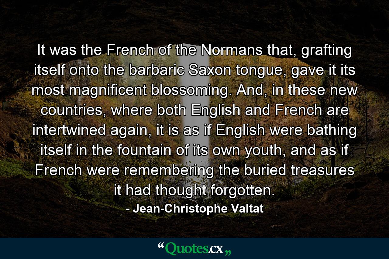 It was the French of the Normans that, grafting itself onto the barbaric Saxon tongue, gave it its most magnificent blossoming. And, in these new countries, where both English and French are intertwined again, it is as if English were bathing itself in the fountain of its own youth, and as if French were remembering the buried treasures it had thought forgotten. - Quote by Jean-Christophe Valtat