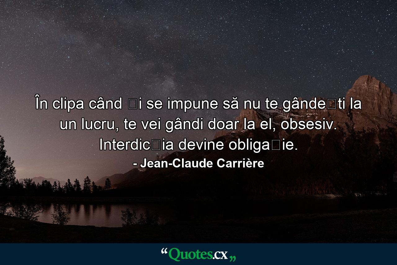 În clipa când ți se impune să nu te gândești la un lucru, te vei gândi doar la el, obsesiv. Interdicția devine obligație. - Quote by Jean-Claude Carrière