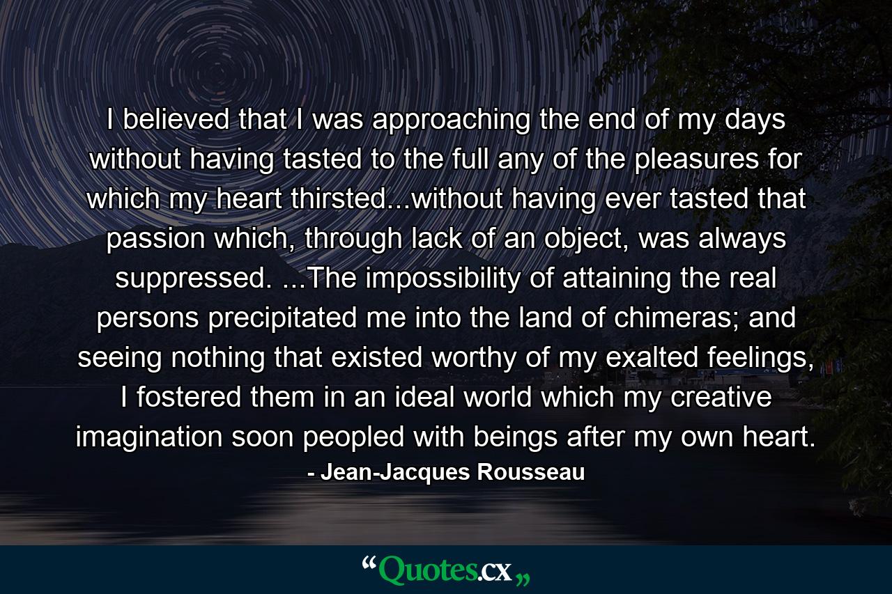 I believed that I was approaching the end of my days without having tasted to the full any of the pleasures for which my heart thirsted...without having ever tasted that passion which, through lack of an object, was always suppressed. ...The impossibility of attaining the real persons precipitated me into the land of chimeras; and seeing nothing that existed worthy of my exalted feelings, I fostered them in an ideal world which my creative imagination soon peopled with beings after my own heart. - Quote by Jean-Jacques Rousseau