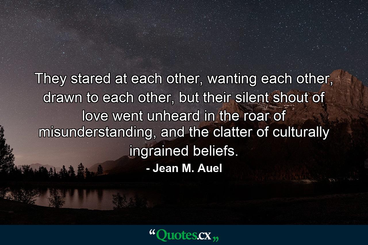 They stared at each other, wanting each other, drawn to each other, but their silent shout of love went unheard in the roar of misunderstanding, and the clatter of culturally ingrained beliefs. - Quote by Jean M. Auel