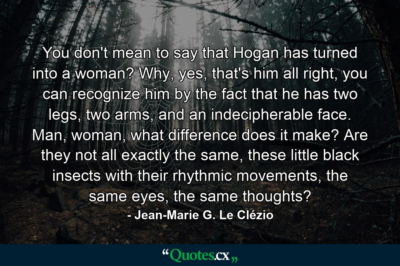 You don't mean to say that Hogan has turned into a woman? Why, yes, that's him all right, you can recognize him by the fact that he has two legs, two arms, and an indecipherable face. Man, woman, what difference does it make? Are they not all exactly the same, these little black insects with their rhythmic movements, the same eyes, the same thoughts? - Quote by Jean-Marie G. Le Clézio