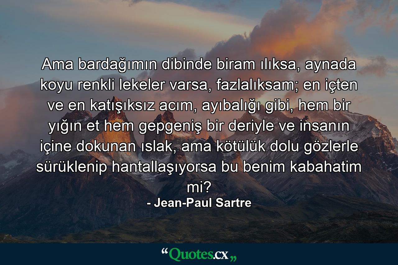 Ama bardağımın dibinde biram ılıksa, aynada koyu renkli lekeler varsa, fazlalıksam; en içten ve en katışıksız acım, ayıbalığı gibi, hem bir yığın et hem gepgeniş bir deriyle ve insanın içine dokunan ıslak, ama kötülük dolu gözlerle sürüklenip hantallaşıyorsa bu benim kabahatim mi? - Quote by Jean-Paul Sartre