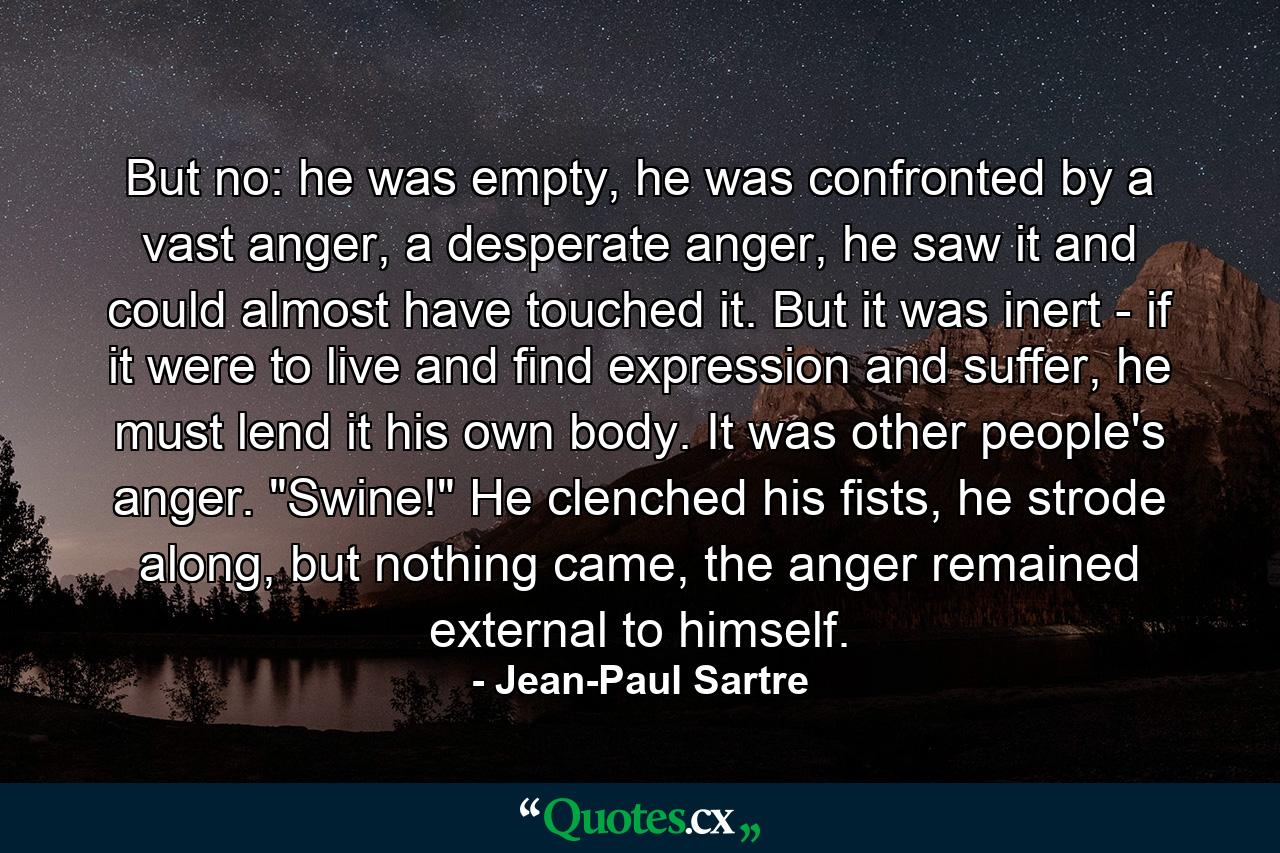 But no: he was empty, he was confronted by a vast anger, a desperate anger, he saw it and could almost have touched it. But it was inert - if it were to live and find expression and suffer, he must lend it his own body. It was other people's anger. 