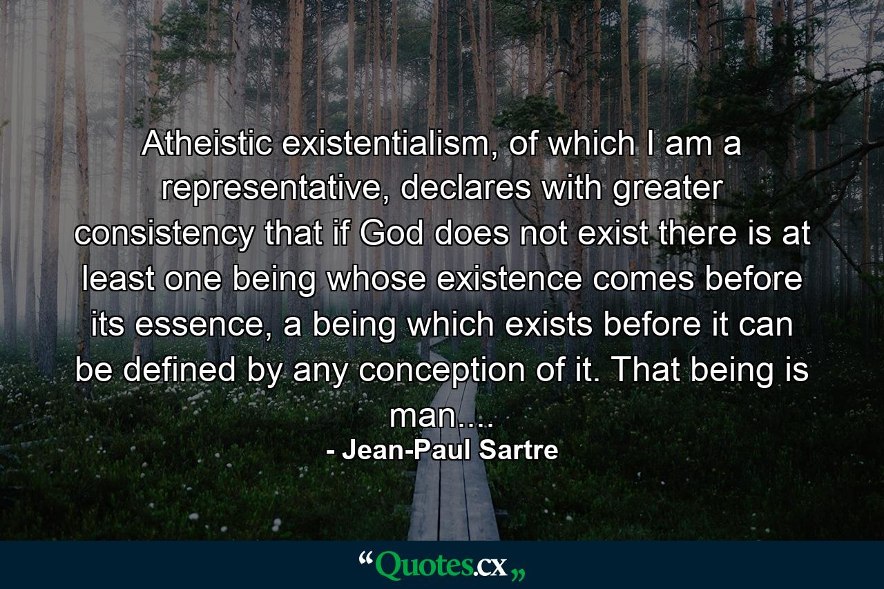 Atheistic existentialism, of which I am a representative, declares with greater consistency that if God does not exist there is at least one being whose existence comes before its essence, a being which exists before it can be defined by any conception of it. That being is man.... - Quote by Jean-Paul Sartre