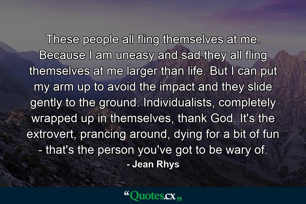 These people all fling themselves at me. Because I am uneasy and sad they all fling themselves at me larger than life. But I can put my arm up to avoid the impact and they slide gently to the ground. Individualists, completely wrapped up in themselves, thank God. It's the extrovert, prancing around, dying for a bit of fun - that's the person you've got to be wary of. - Quote by Jean Rhys