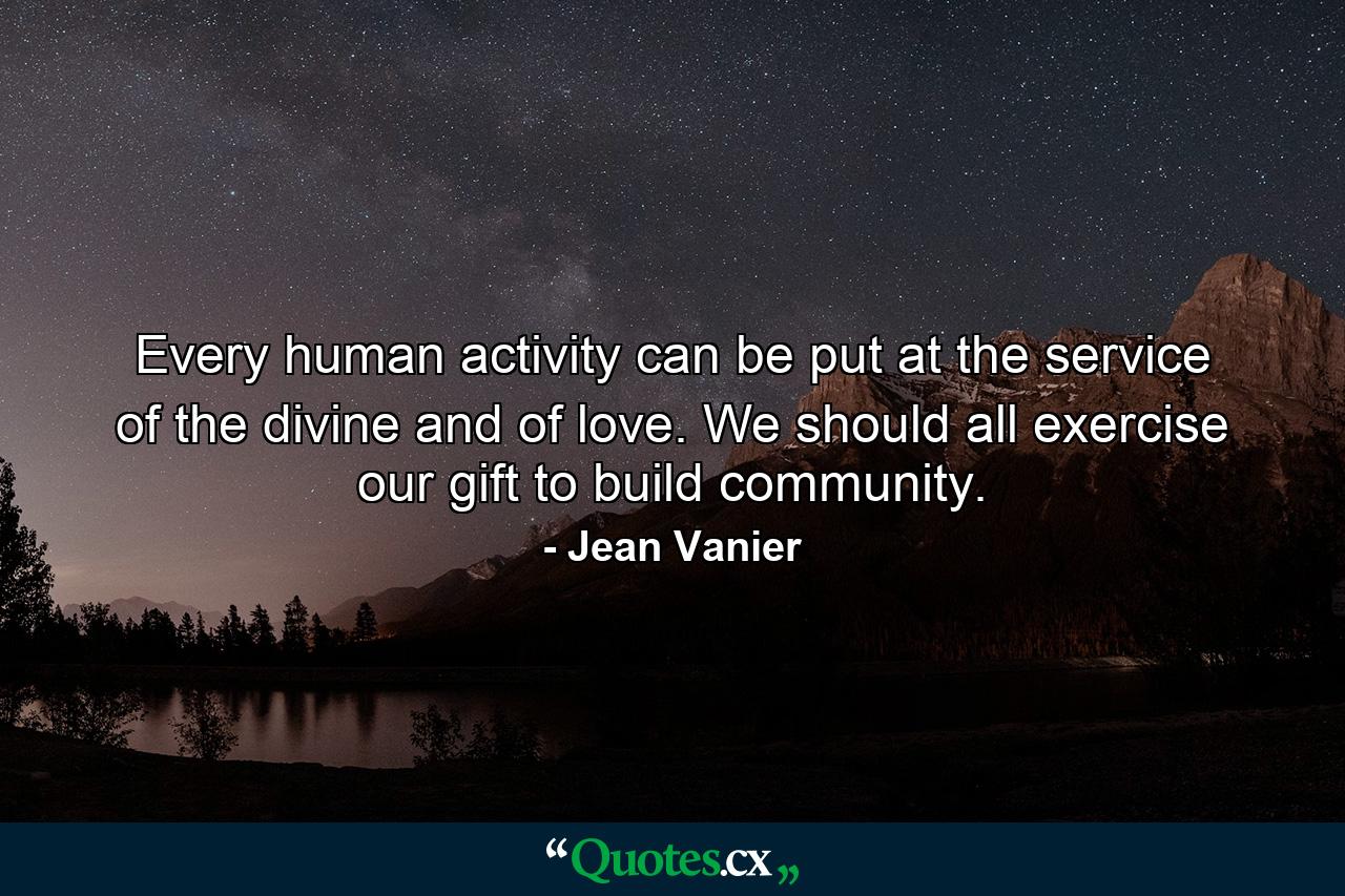 Every human activity can be put at the service of the divine and of love. We should all exercise our gift to build community. - Quote by Jean Vanier