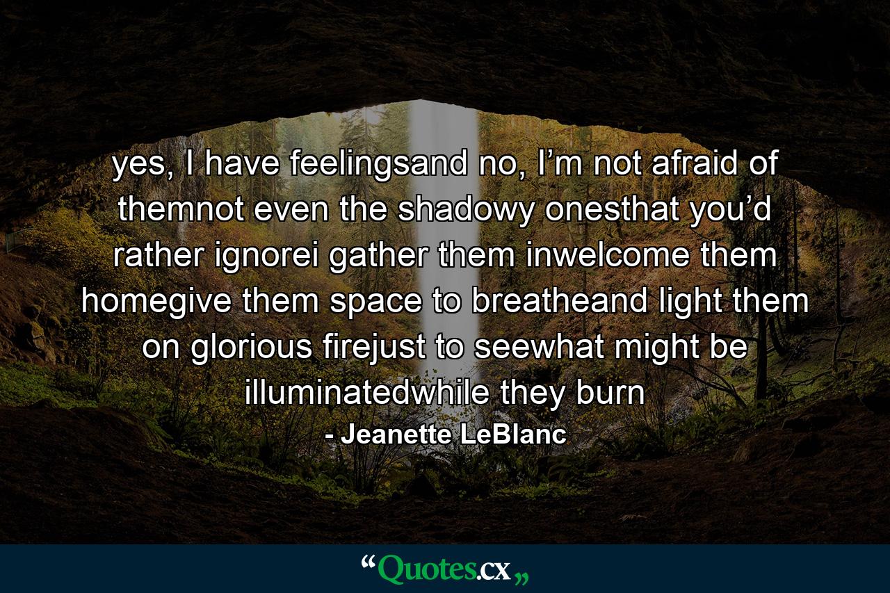 yes, I have feelingsand no, I’m not afraid of themnot even the shadowy onesthat you’d rather ignorei gather them inwelcome them homegive them space to breatheand light them on glorious firejust to seewhat might be illuminatedwhile they burn - Quote by Jeanette LeBlanc