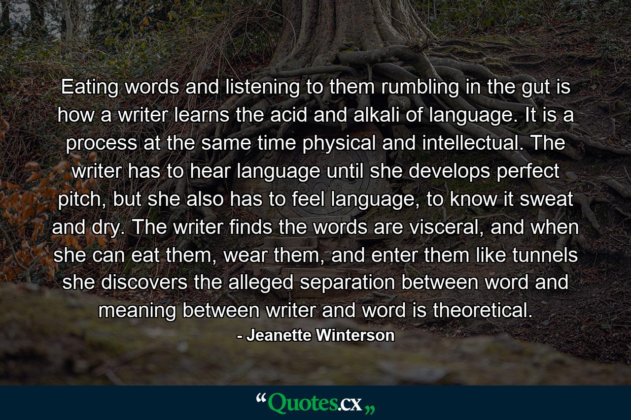 Eating words and listening to them rumbling in the gut is how a writer learns the acid and alkali of language. It is a process at the same time physical and intellectual. The writer has to hear language until she develops perfect pitch, but she also has to feel language, to know it sweat and dry. The writer finds the words are visceral, and when she can eat them, wear them, and enter them like tunnels she discovers the alleged separation between word and meaning between writer and word is theoretical. - Quote by Jeanette Winterson