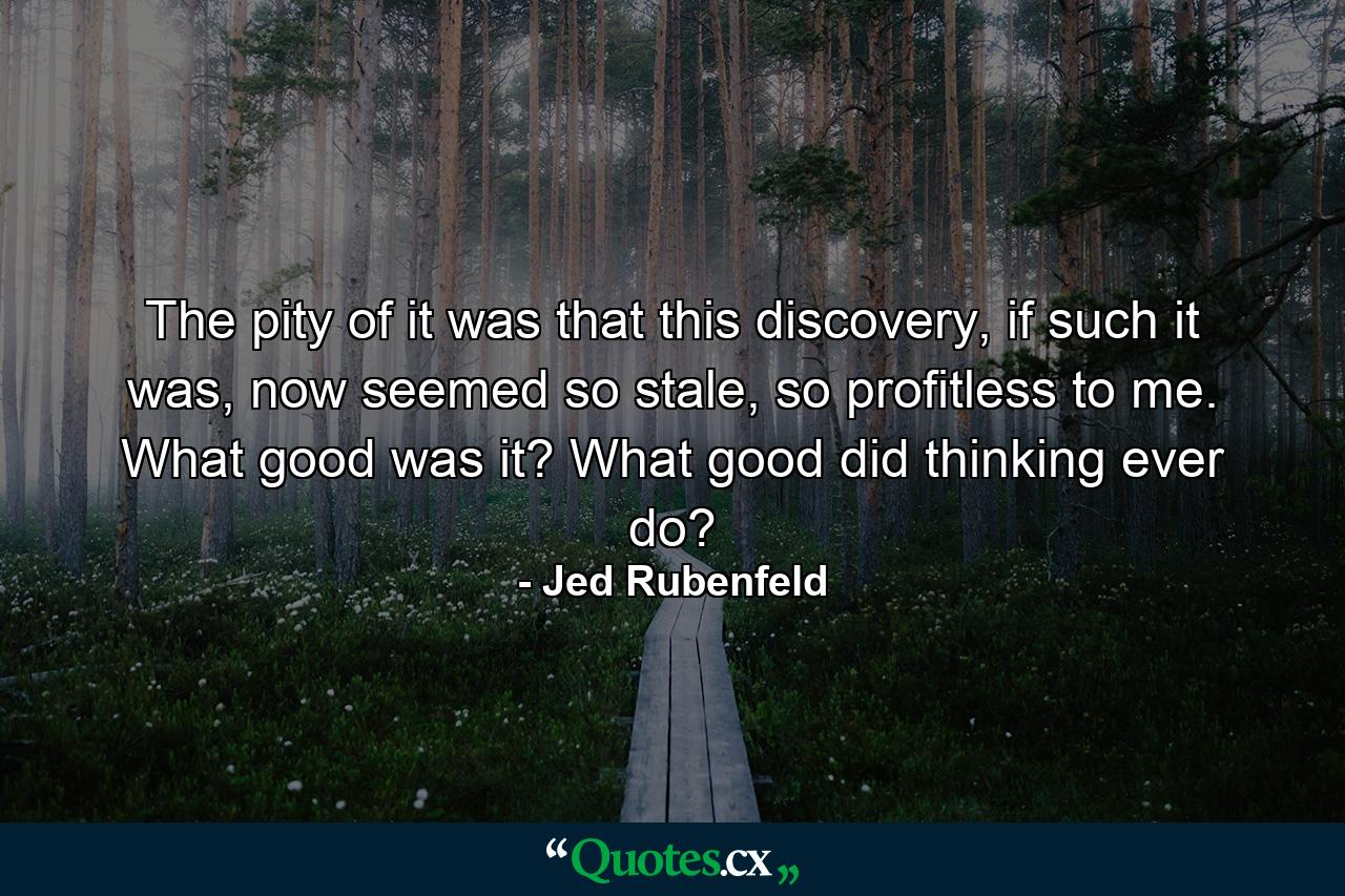 The pity of it was that this discovery, if such it was, now seemed so stale, so profitless to me. What good was it? What good did thinking ever do? - Quote by Jed Rubenfeld