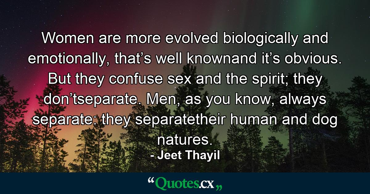 Women are more evolved biologically and emotionally, that’s well knownand it’s obvious. But they confuse sex and the spirit; they don’tseparate. Men, as you know, always separate: they separatetheir human and dog natures. - Quote by Jeet Thayil