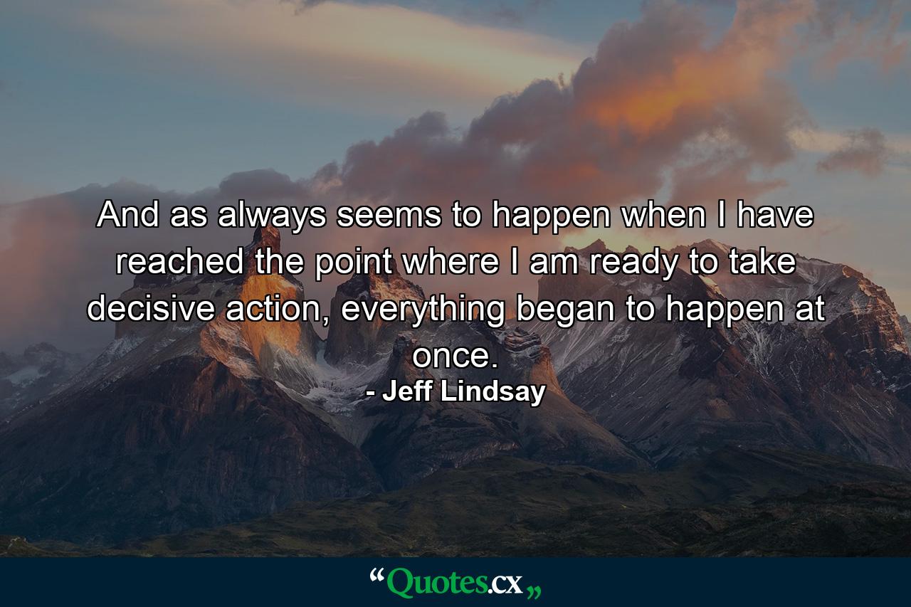 And as always seems to happen when I have reached the point where I am ready to take decisive action, everything began to happen at once. - Quote by Jeff Lindsay