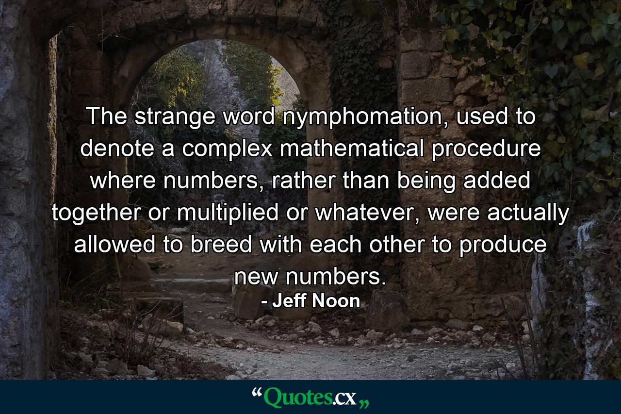 The strange word nymphomation, used to denote a complex mathematical procedure where numbers, rather than being added together or multiplied or whatever, were actually allowed to breed with each other to produce new numbers. - Quote by Jeff Noon