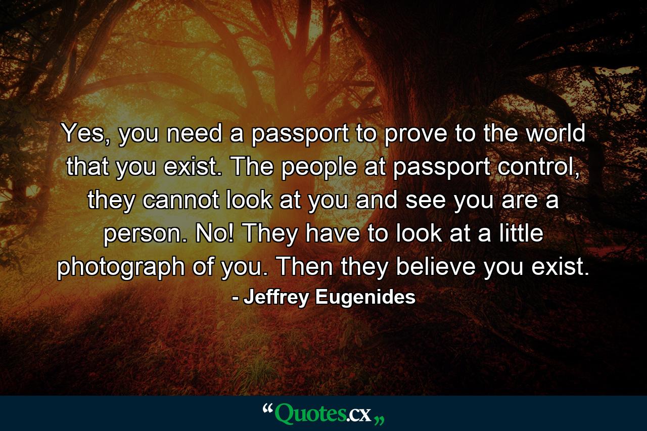 Yes, you need a passport to prove to the world that you exist. The people at passport control, they cannot look at you and see you are a person. No! They have to look at a little photograph of you. Then they believe you exist. - Quote by Jeffrey Eugenides