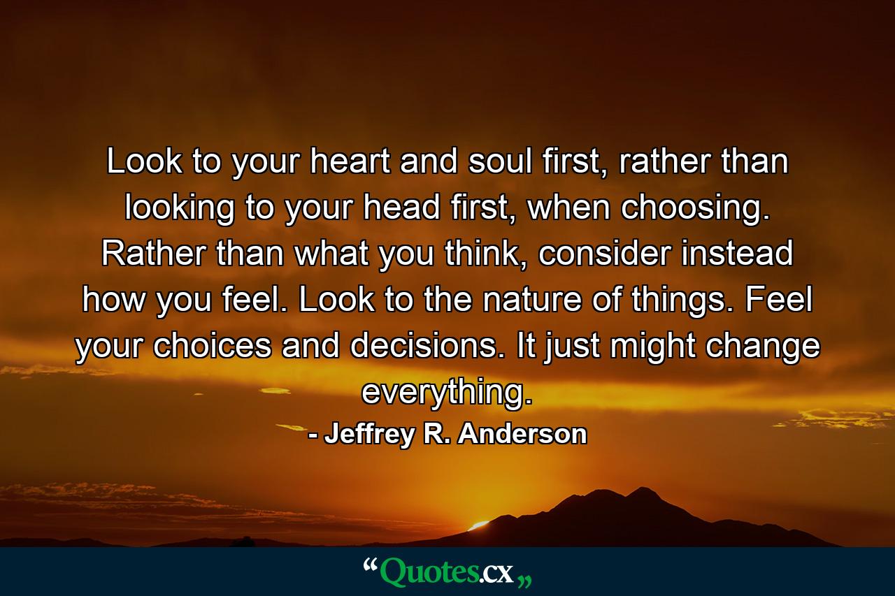 Look to your heart and soul first, rather than looking to your head first, when choosing. Rather than what you think, consider instead how you feel. Look to the nature of things. Feel your choices and decisions. It just might change everything. - Quote by Jeffrey R. Anderson