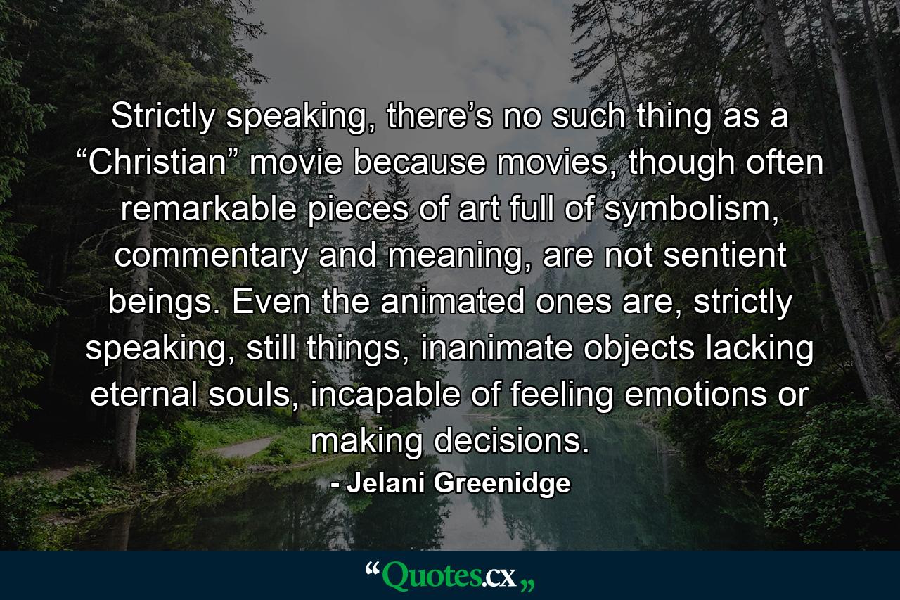 Strictly speaking, there’s no such thing as a “Christian” movie because movies, though often remarkable pieces of art full of symbolism, commentary and meaning, are not sentient beings. Even the animated ones are, strictly speaking, still things, inanimate objects lacking eternal souls, incapable of feeling emotions or making decisions. - Quote by Jelani Greenidge