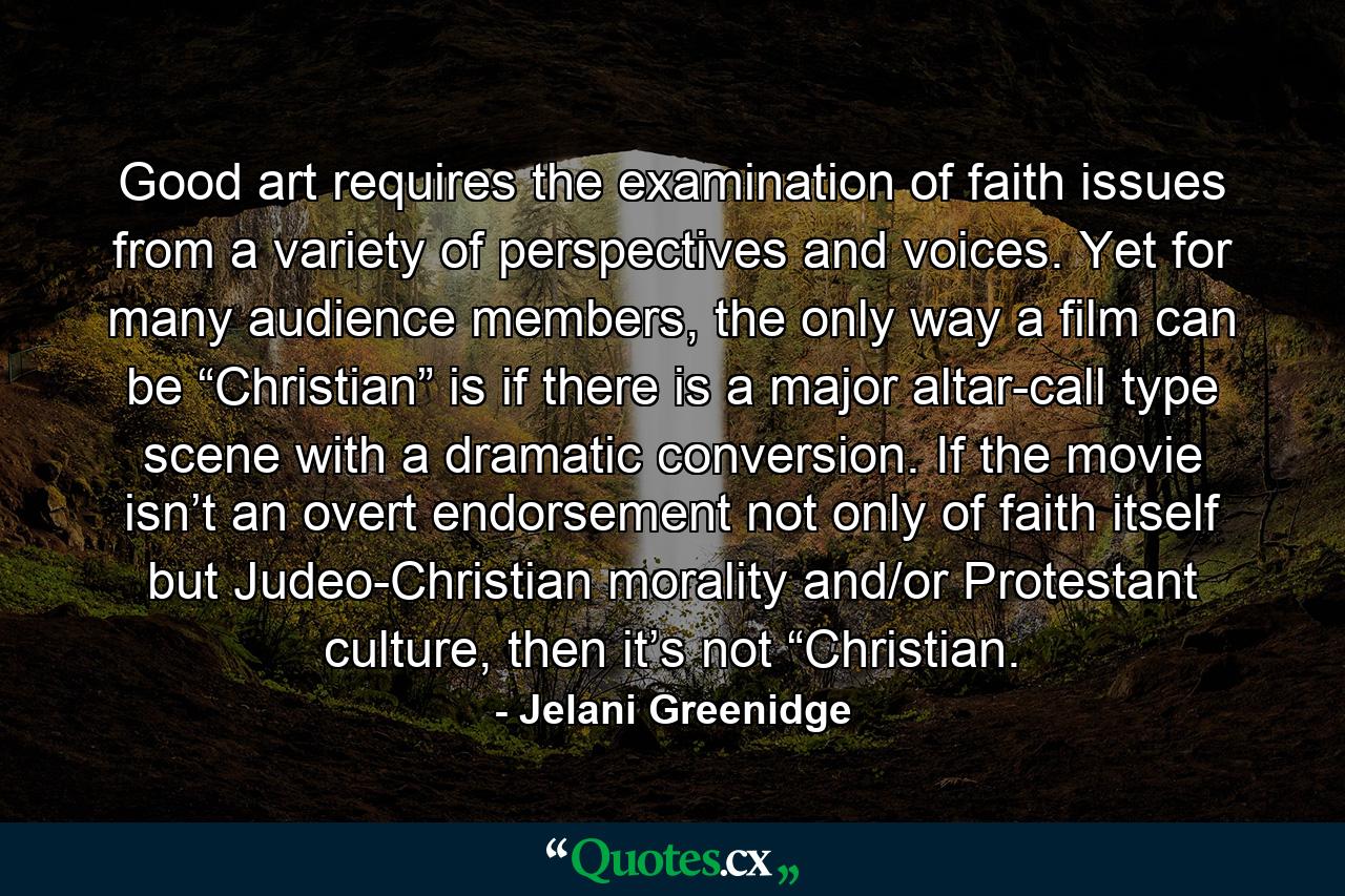 Good art requires the examination of faith issues from a variety of perspectives and voices. Yet for many audience members, the only way a film can be “Christian” is if there is a major altar-call type scene with a dramatic conversion. If the movie isn’t an overt endorsement not only of faith itself but Judeo-Christian morality and/or Protestant culture, then it’s not “Christian. - Quote by Jelani Greenidge