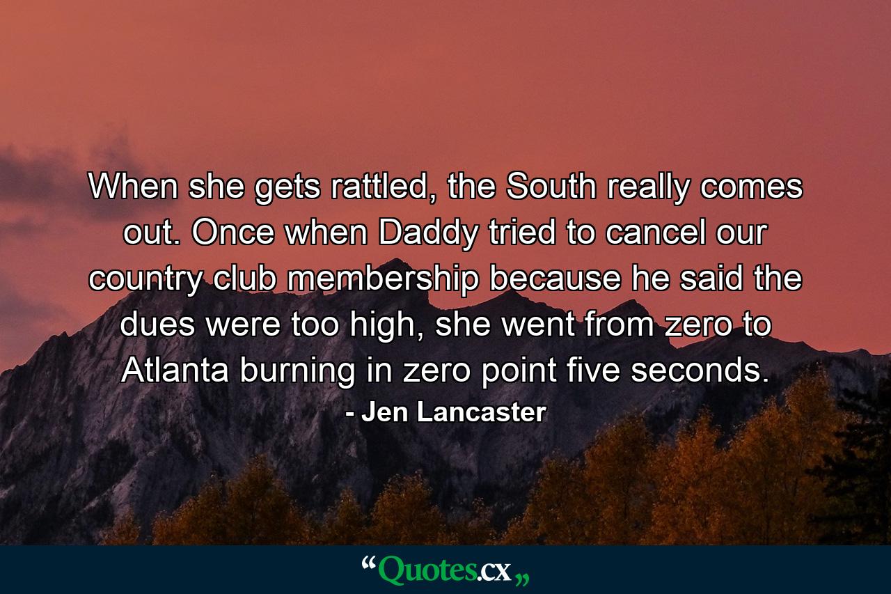 When she gets rattled, the South really comes out. Once when Daddy tried to cancel our country club membership because he said the dues were too high, she went from zero to Atlanta burning in zero point five seconds. - Quote by Jen Lancaster