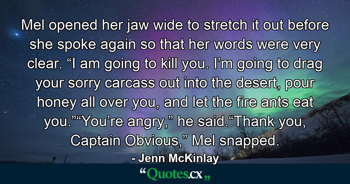 Mel opened her jaw wide to stretch it out before she spoke again so that her words were very clear. “I am going to kill you. I’m going to drag your sorry carcass out into the desert, pour honey all over you, and let the fire ants eat you.”“You’re angry,” he said.“Thank you, Captain Obvious,” Mel snapped. - Quote by Jenn McKinlay