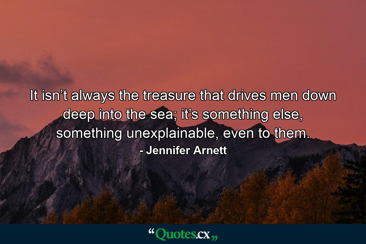 It isn’t always the treasure that drives men down deep into the sea; it’s something else, something unexplainable, even to them. - Quote by Jennifer Arnett